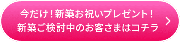 今だけ！新築お祝いプレゼント！新築ご検討中のお客さまはコチラ