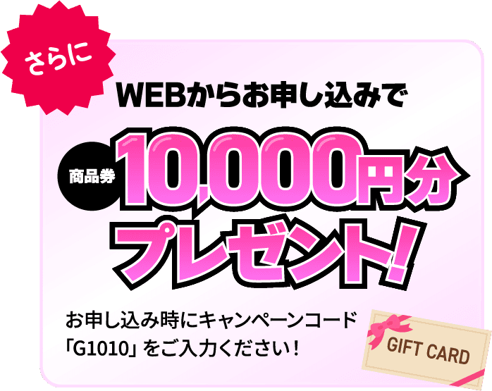 さらにWEBからのお申し込みで商品券10,000円分プレゼント！お申し込み時にキャンペーンコード「G1010」をご入力ください！