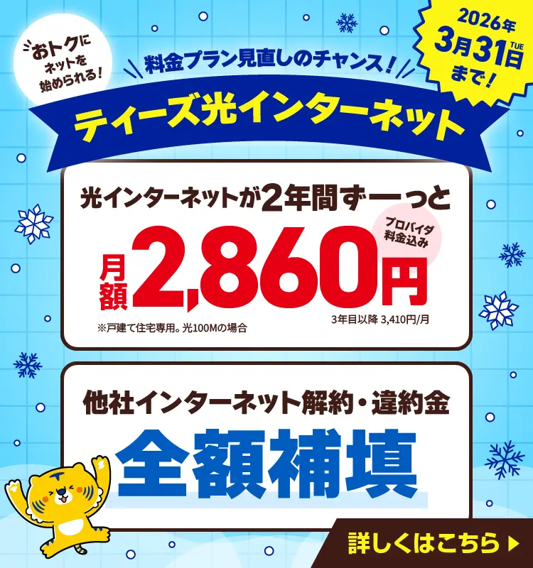 料金プラン見直しのチャンス！ティーズ光インターネット　おトクにネットを始められる！　光インターネットが2年間ずーっと月額2,860円（プロバイダ料金込み 3年目以降3,410円/月　※戸建て住宅専用。光100Mの場合）　他社インターネット解約・違約金全額補填　2026年3月31日（火）まで！