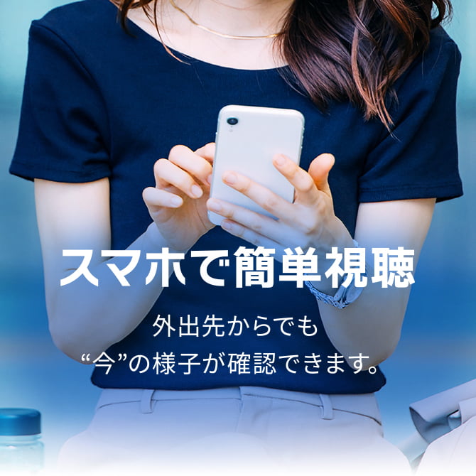 スマホで簡単視聴 外出先からでも“今”の様子が確認できます。