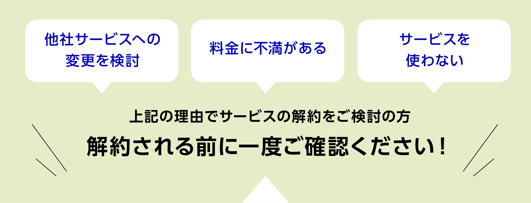 「他社サービスへの変更を検討」「料金に不満がある」「サービスを使わない」これらの理由でサービスの解約をご検討の方、解約される前に一度ご確認ください！